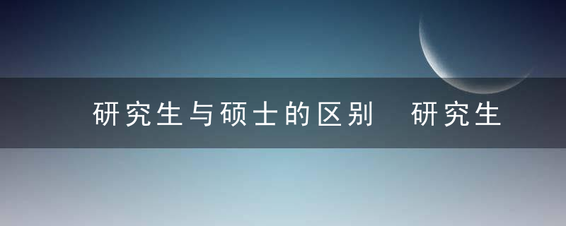 研究生与硕士的区别 研究生与硕士不同点